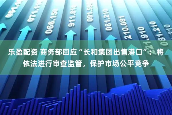 乐盈配资 商务部回应“长和集团出售港口”：将依法进行审查监管，保护市场公平竞争