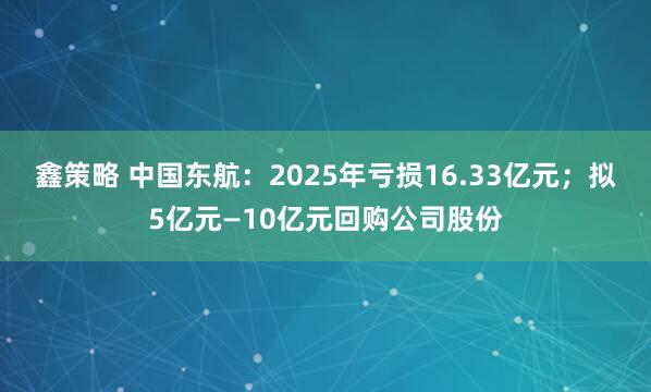 鑫策略 中国东航：2025年亏损16.33亿元；拟5亿元—10亿元回购公司股份