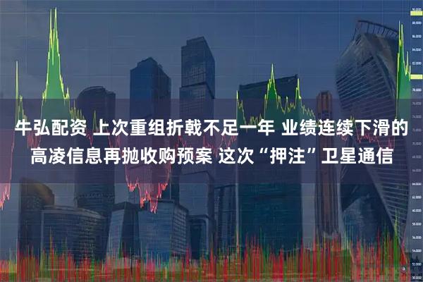 牛弘配资 上次重组折戟不足一年 业绩连续下滑的高凌信息再抛收购预案 这次“押注”卫星通信