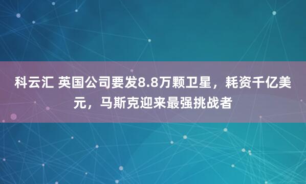 科云汇 英国公司要发8.8万颗卫星，耗资千亿美元，马斯克迎来最强挑战者