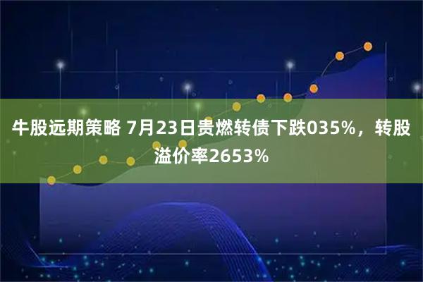 牛股远期策略 7月23日贵燃转债下跌035%，转股溢价率2653%