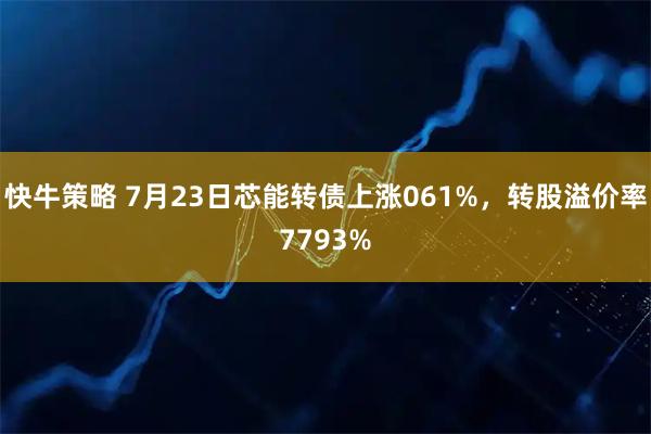 快牛策略 7月23日芯能转债上涨061%，转股溢价率7793%