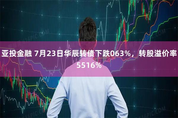 亚投金融 7月23日华辰转债下跌063%，转股溢价率5516%