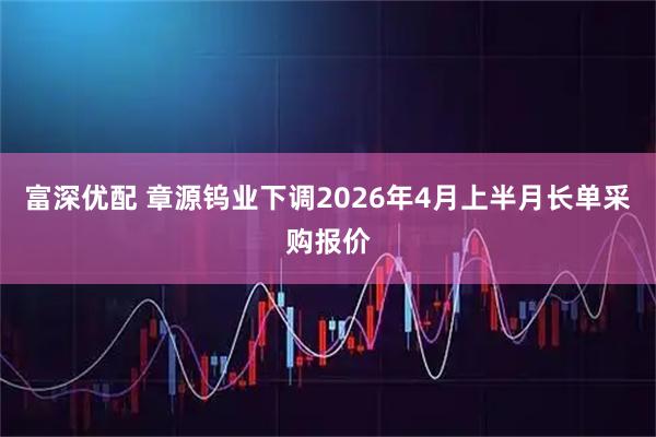 富深优配 章源钨业下调2026年4月上半月长单采购报价
