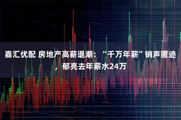 嘉汇优配 房地产高薪退潮：“千万年薪”销声匿迹，郁亮去年薪水24万