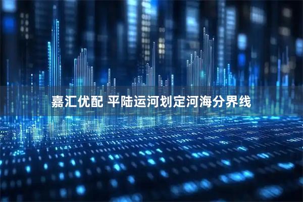 嘉汇优配 平陆运河划定河海分界线