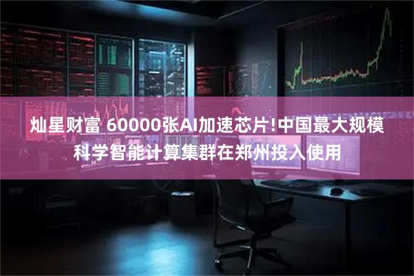 灿星财富 60000张AI加速芯片!中国最大规模科学智能计算集群在郑州投入使用